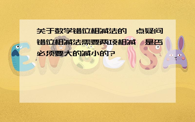 关于数学错位相减法的一点疑问错位相减法需要两项相减,是否必须要大的减小的?