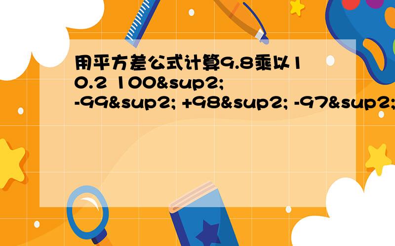 用平方差公式计算9.8乘以10.2 100² -99² +98² -97² +96² -95² .+2² -1²第一题 9.8乘以10.2 第二题100² -99² +98² -97² +96² -95² .+2² -1²