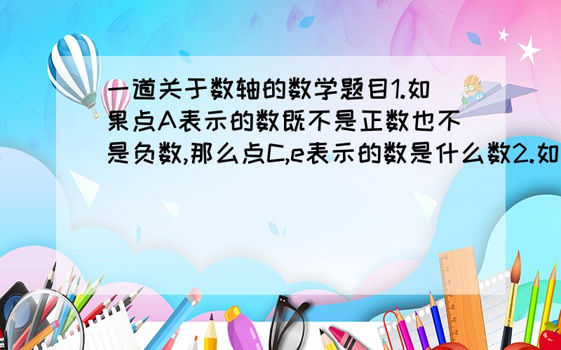 一道关于数轴的数学题目1.如果点A表示的数既不是正数也不是负数,那么点C,e表示的数是什么数2.如果点A,B表示的数是互为相反数,那么点D表示的数是什么?如图六个点中还有表示互为相反数的