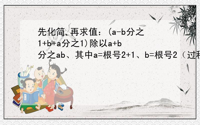 先化简,再求值：(a-b分之1+b+a分之1)除以a+b分之ab、其中a=根号2+1、b=根号2（过程谢了,急）