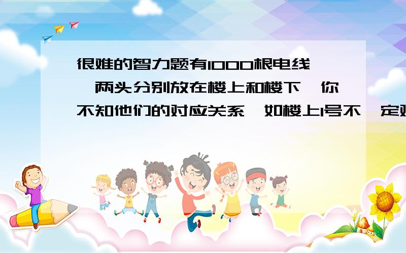 很难的智力题有1000根电线,两头分别放在楼上和楼下,你不知他们的对应关系,如楼上1号不一定对应楼下1号.如果跑楼上再跑楼下算一次,那么最少需要几次才能知道它们的对应关系?