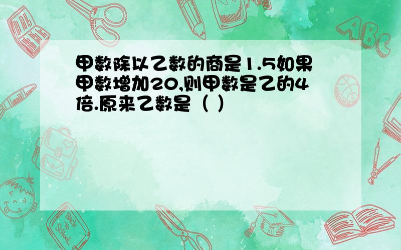 甲数除以乙数的商是1.5如果甲数增加20,则甲数是乙的4倍.原来乙数是（ ）