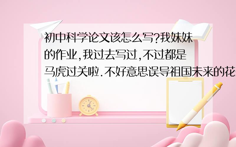 初中科学论文该怎么写?我妹妹的作业,我过去写过,不过都是马虎过关啦.不好意思误导祖国未来的花朵.简单讲讲该写那些方面的内容,或者是发一篇初中的范文上来也行,