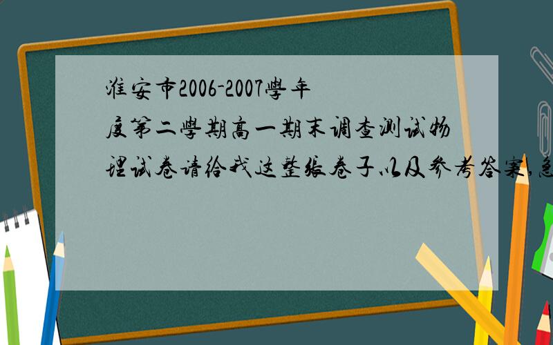 淮安市2006-2007学年度第二学期高一期末调查测试物理试卷请给我这整张卷子以及参考答案,急用,貌似是2007年6月出的吧.命题人是：曹德慧 陆和朝 审核人：薛祝其 陆和朝