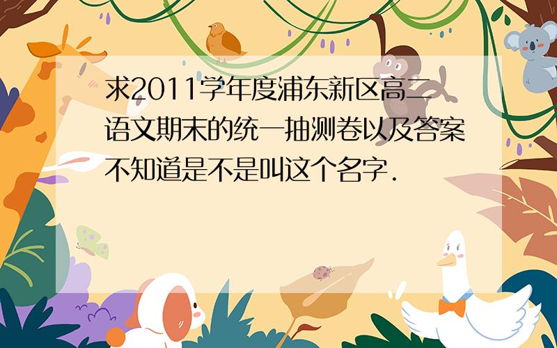 求2011学年度浦东新区高二语文期末的统一抽测卷以及答案不知道是不是叫这个名字.