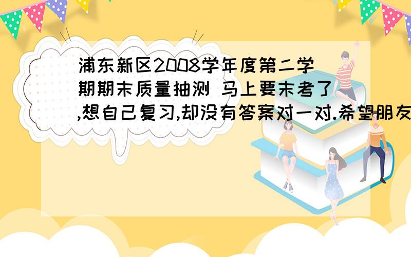 浦东新区2008学年度第二学期期末质量抽测 马上要末考了,想自己复习,却没有答案对一对.希望朋友发来答案,