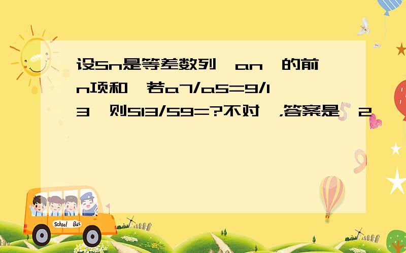 设Sn是等差数列{an}的前n项和,若a7/a5=9/13,则S13/S9=?不对诶，答案是【2】诶！我再看看吧！