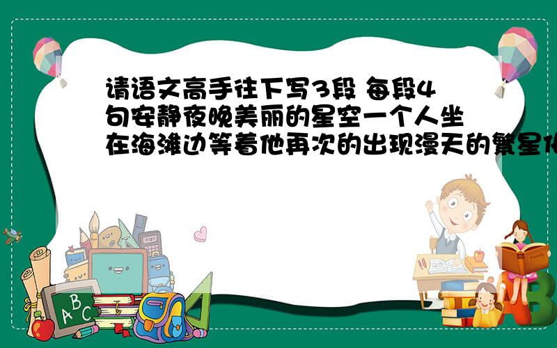 请语文高手往下写3段 每段4句安静夜晚美丽的星空一个人坐在海滩边等着他再次的出现漫天的繁星化作了心愿静静的来到我身边陪我一起看星空