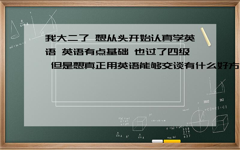 我大二了 想从头开始认真学英语 英语有点基础 也过了四级 但是想真正用英语能够交谈有什么好方法希望能够提供详细的方法 或者书籍 网站之类的 ps:我想学美式英语