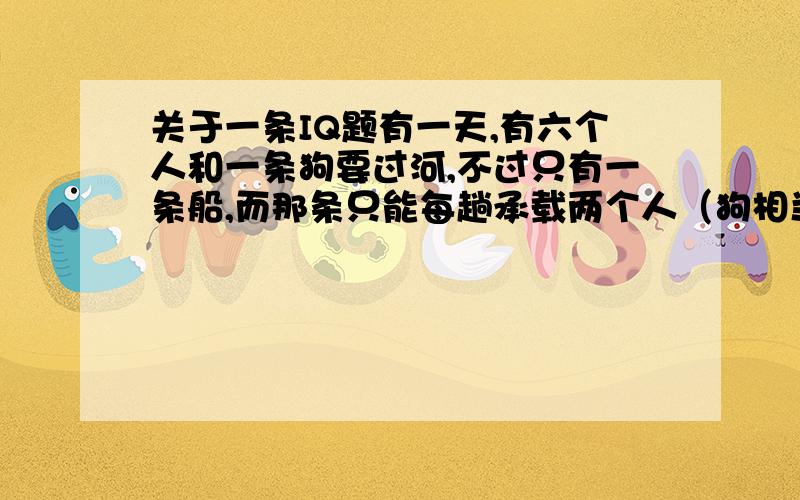 关于一条IQ题有一天,有六个人和一条狗要过河,不过只有一条船,而那条只能每趟承载两个人（狗相当一个人）,这些人分别是爸爸、妈妈、两个儿子、两个女儿和一个家丁以及一条狗,前提条件