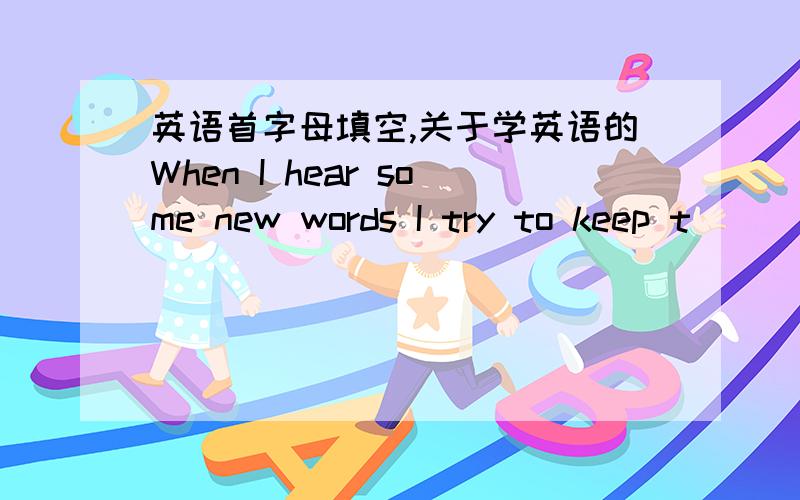 英语首字母填空,关于学英语的When I hear some new words I try to keep t_____in my mind.Then after one or two days ,I still r____some of the words.Then I start to look them up in the d_____.