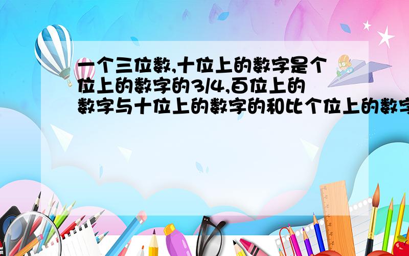 一个三位数,十位上的数字是个位上的数字的3/4,百位上的数字与十位上的数字的和比个位上的数字多1,将百位上的数字与个位上的数字兑换位置,所得的新数比原数大495,求这三个数