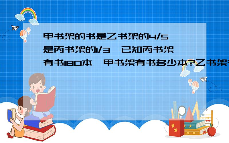 甲书架的书是乙书架的4/5,是丙书架的1/3,已知丙书架有书180本,甲书架有书多少本?乙书架有书多少本?三书架共有多少本?