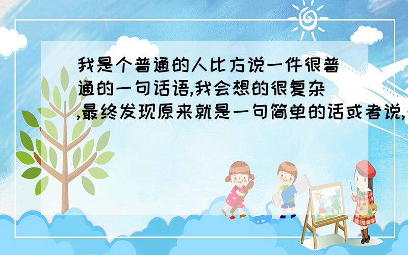 我是个普通的人比方说一件很普通的一句话语,我会想的很复杂,最终发现原来就是一句简单的话或者说,一个不长联系的人,突然把我叫出去了,我就会想的特别多,最后发现只是简单的吃个饭总