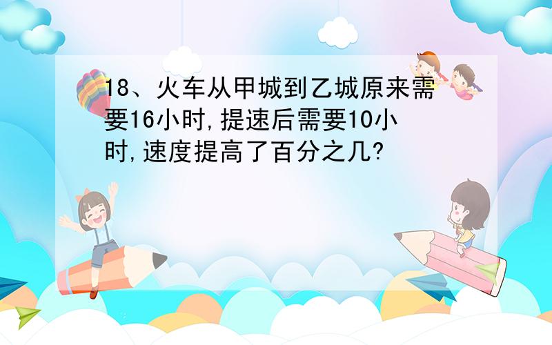 18、火车从甲城到乙城原来需要16小时,提速后需要10小时,速度提高了百分之几?