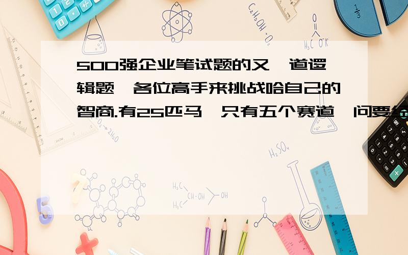 500强企业笔试题的又一道逻辑题,各位高手来挑战哈自己的智商.有25匹马,只有五个赛道,问要经过多少次的比赛,才能从这25匹马当中选出first fastest,second and third. 选项是8,9,10,11,以上都不是.