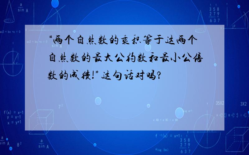 “两个自然数的乘积等于这两个自然数的最大公约数和最小公倍数的成绩!”这句话对吗?