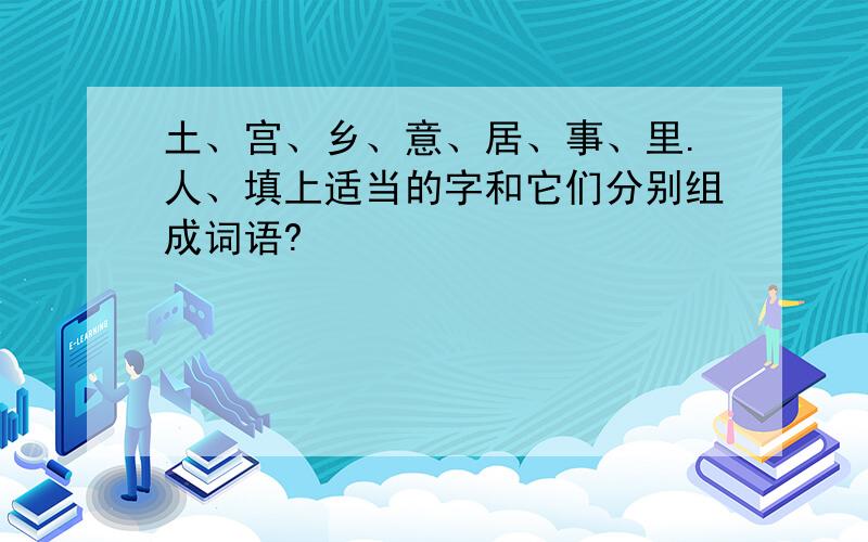 土、宫、乡、意、居、事、里.人、填上适当的字和它们分别组成词语?