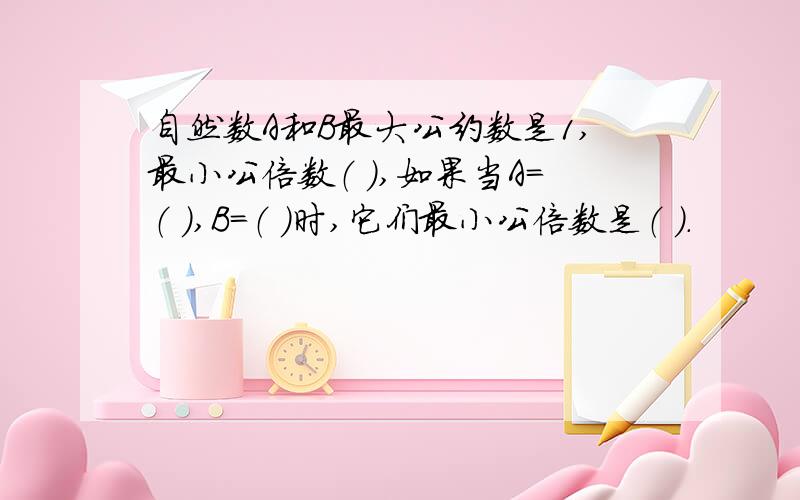 自然数A和B最大公约数是1,最小公倍数（ ）,如果当A=（ ）,B=（ ）时,它们最小公倍数是（ ）.