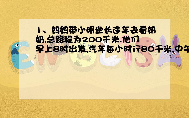 1、妈妈带小明坐长途车去看奶奶,总路程为200千米.他们早上8时出发,汽车每小时行80千米,中午11时能到奶奶家吗?2、把一根长2米的绳子对折以后再对折,这时每一段长是多少?