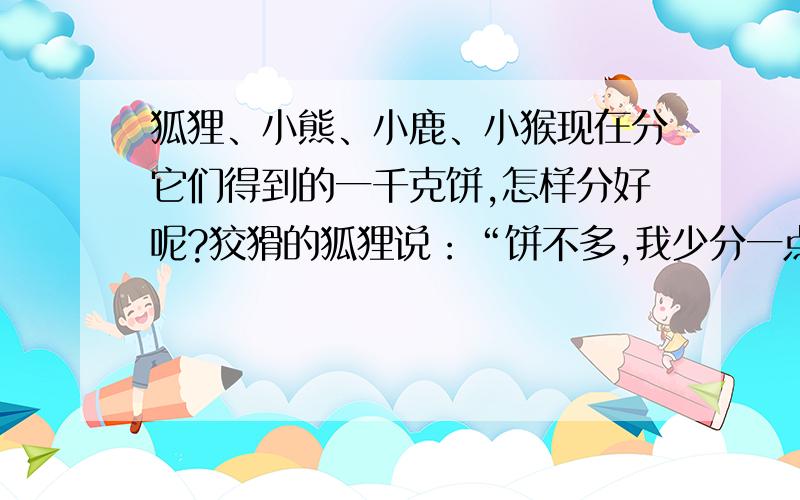 狐狸、小熊、小鹿、小猴现在分它们得到的一千克饼,怎样分好呢?狡猾的狐狸说：“饼不多,我少分一点吧!先把饼的 20℅给我,小猴从我分剩的饼中分25℅,小鹿从小猴分剩的饼中分30℅,小熊再