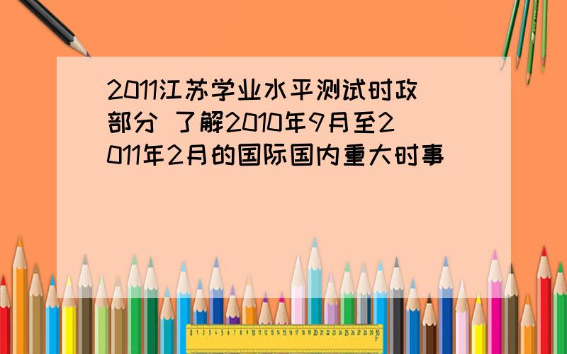 2011江苏学业水平测试时政部分 了解2010年9月至2011年2月的国际国内重大时事