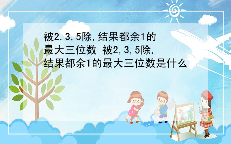 被2,3,5除,结果都余1的最大三位数 被2,3,5除,结果都余1的最大三位数是什么