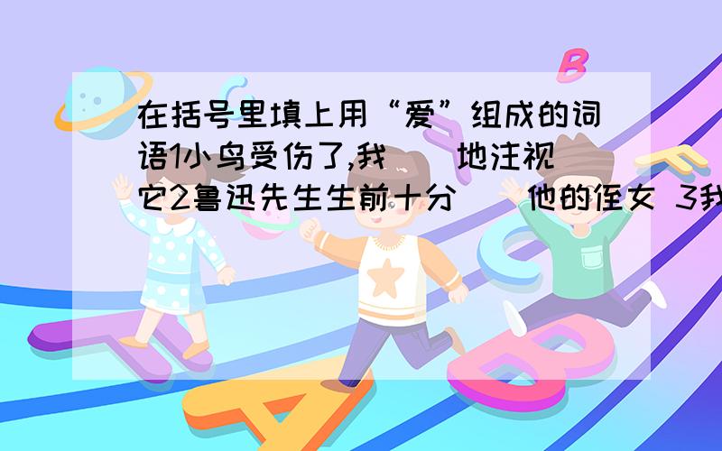 在括号里填上用“爱”组成的词语1小鸟受伤了,我（）地注视它2鲁迅先生生前十分（）他的侄女 3我抬头看了看奶奶,奶奶正（）地望着我