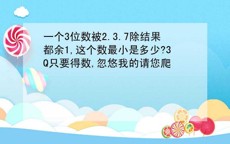 一个3位数被2.3.7除结果都余1,这个数最小是多少?3Q只要得数,忽悠我的请您爬