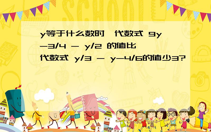 y等于什么数时,代数式 9y-3/4 - y/2 的值比代数式 y/3 - y-4/6的值少3?