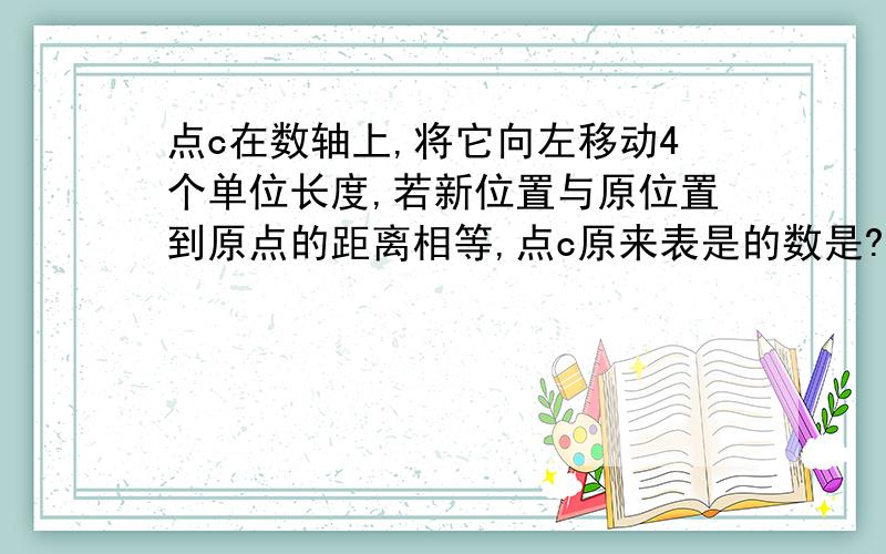 点c在数轴上,将它向左移动4个单位长度,若新位置与原位置到原点的距离相等,点c原来表是的数是?