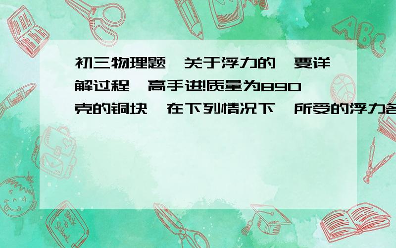 初三物理题,关于浮力的,要详解过程,高手进!质量为890克的铜块,在下列情况下,所受的浮力各是多少!1 铜块全部浸没在水中2 铜块一半浸没在水中3 铜块一半浸没在酒精中一金属球所受的重力是