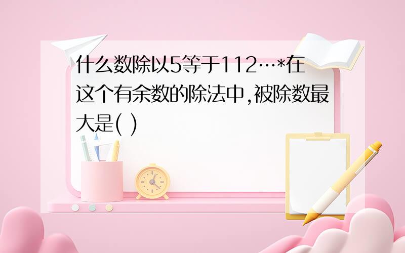 什么数除以5等于112…*在这个有余数的除法中,被除数最大是( )