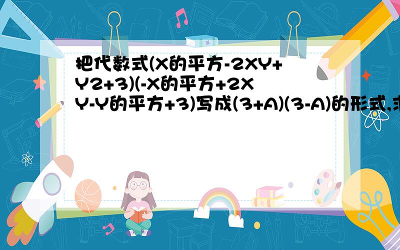 把代数式(X的平方-2XY+Y2+3)(-X的平方+2XY-Y的平方+3)写成(3+A)(3-A)的形式,求出A