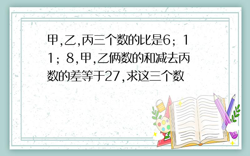 甲,乙,丙三个数的比是6；11；8,甲,乙俩数的和减去丙数的差等于27,求这三个数