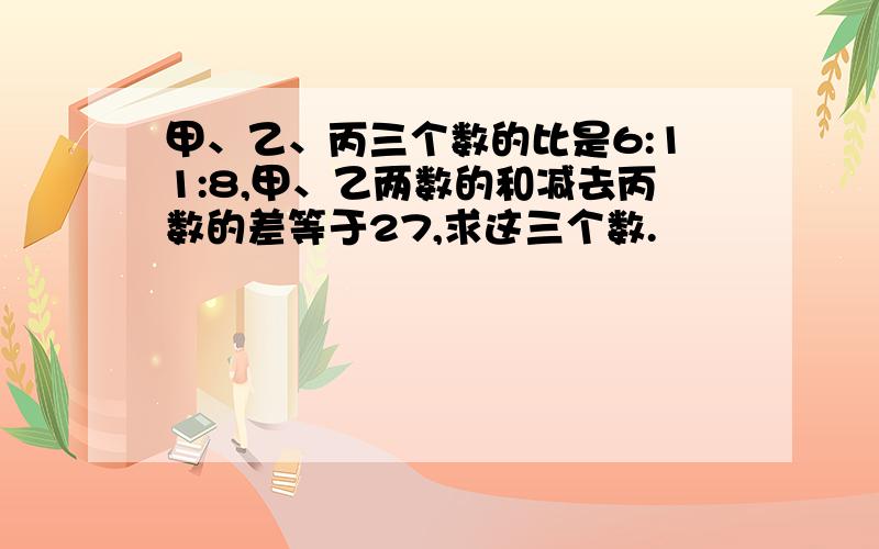 甲、乙、丙三个数的比是6:11:8,甲、乙两数的和减去丙数的差等于27,求这三个数.