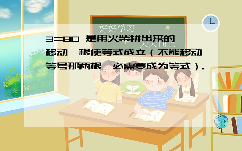 3=80 是用火柴拼出来的,移动一根使等式成立（不能移动等号那两根,必需要成为等式）.