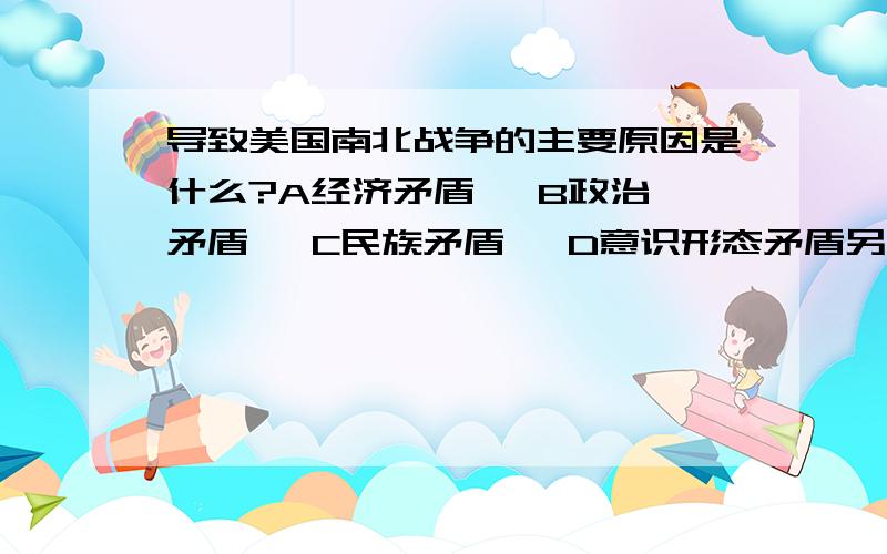 导致美国南北战争的主要原因是什么?A经济矛盾   B政治矛盾   C民族矛盾   D意识形态矛盾另几题：1.路易十六说是伏尔泰和卢梭毁了法国，揭示了法国启蒙思想的重大意义，即：A打击欧洲封