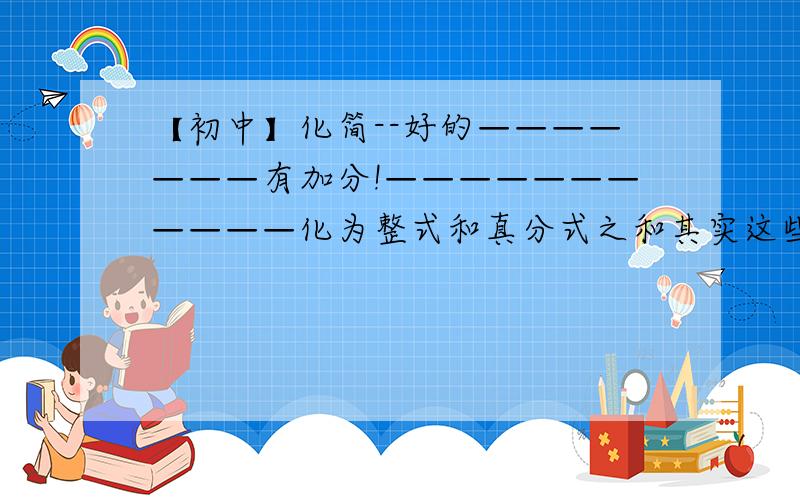 【初中】化简--好的———————有加分!———————————化为整式和真分式之和其实这些题目都要的= =