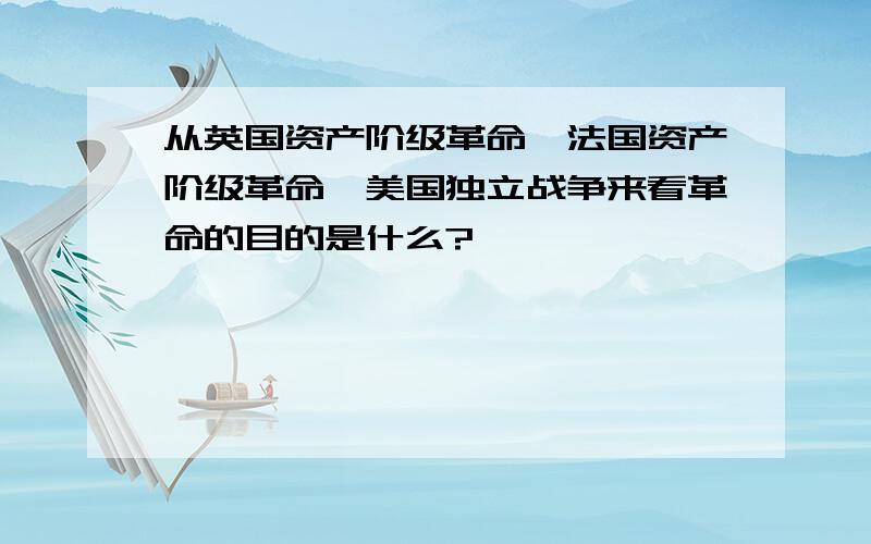 从英国资产阶级革命、法国资产阶级革命、美国独立战争来看革命的目的是什么?