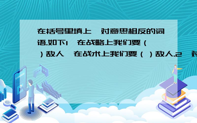 在括号里填上一对意思相反的词语.如下1、在战略上我们要（）敌人,在战术上我们要（）敌人.2、对于权威们肯定的东西,我们要敢于（）,要（）自己的眼睛和大脑,这就是科学的精神.3、面对