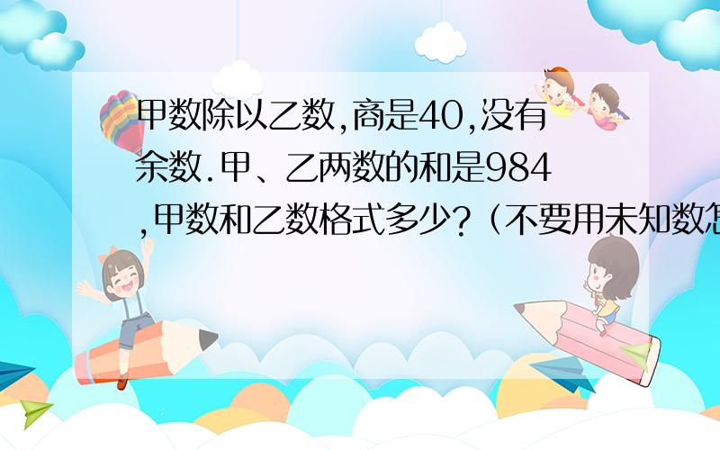 甲数除以乙数,商是40,没有余数.甲、乙两数的和是984,甲数和乙数格式多少?（不要用未知数怎么解）谢