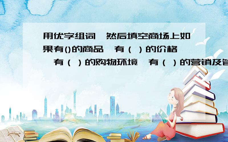 用优字组词,然后填空商场上如果有()的商品,有（）的价格,有（）的购物环境,有（）的营销及管理人员,就之地