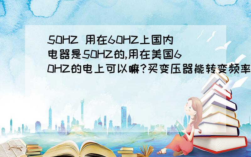 50HZ 用在60HZ上国内电器是50HZ的,用在美国60HZ的电上可以嘛?买变压器能转变频率嘛?可以把110V电压转化为220V?请你告诉我真的,因为这个很重要,thanks