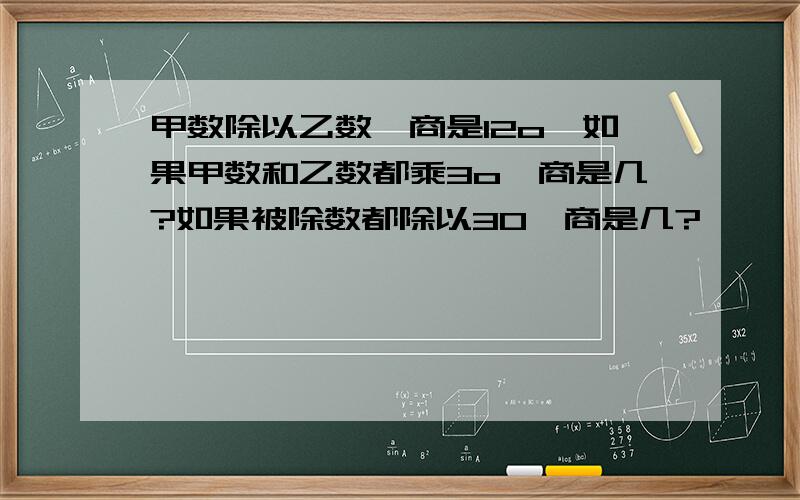 甲数除以乙数,商是12o,如果甲数和乙数都乘3o,商是几?如果被除数都除以3O,商是几?