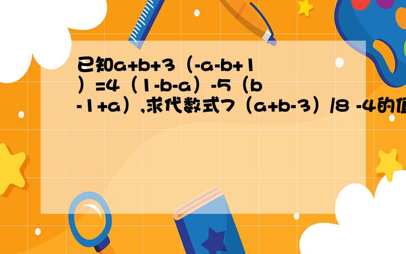 已知a+b+3（-a-b+1）=4（1-b-a）-5（b-1+a）,求代数式7（a+b-3）/8 -4的值.