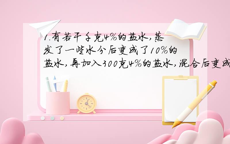 1.有若干千克4%的盐水,蒸发了一些水分后变成了10%的盐水,再加入300克4%的盐水,混合后变成6.4%的盐水,最初的盐水是多少克?2.有盐水若干克,第一次加入一定量的水后,盐水浓度变为3%,第二次加入