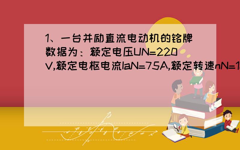 1、一台并励直流电动机的铭牌数据为：额定电压UN=220V,额定电枢电流IaN=75A,额定转速nN=1000r/min,电枢回路电阻Ra=0.26Ω,（包括电刷接触电阻）,励磁回路总电阻Rf=91Ω,额定负载时电枢铁损耗PFe=600W,