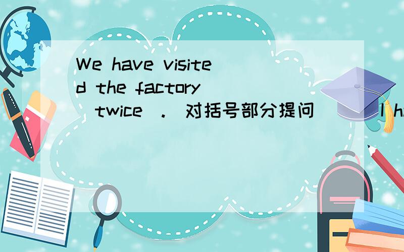 We have visited the factory (twice).(对括号部分提问)( )I have lived here for two years.(改为一半过去时的同义句)( )以上为题目在第十二页,第四大题:按要求改写句子里能把第一个句子用中文翻译一下吗?