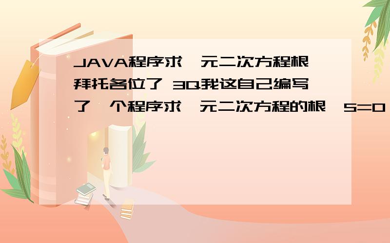 JAVA程序求一元二次方程根拜托各位了 3Q我这自己编写了一个程序求一元二次方程的根,S=0,S0时不能正常输出结果,import java.util.Scanner; import java.lang.Math; public class shiyan { /** * @param args */ public stat